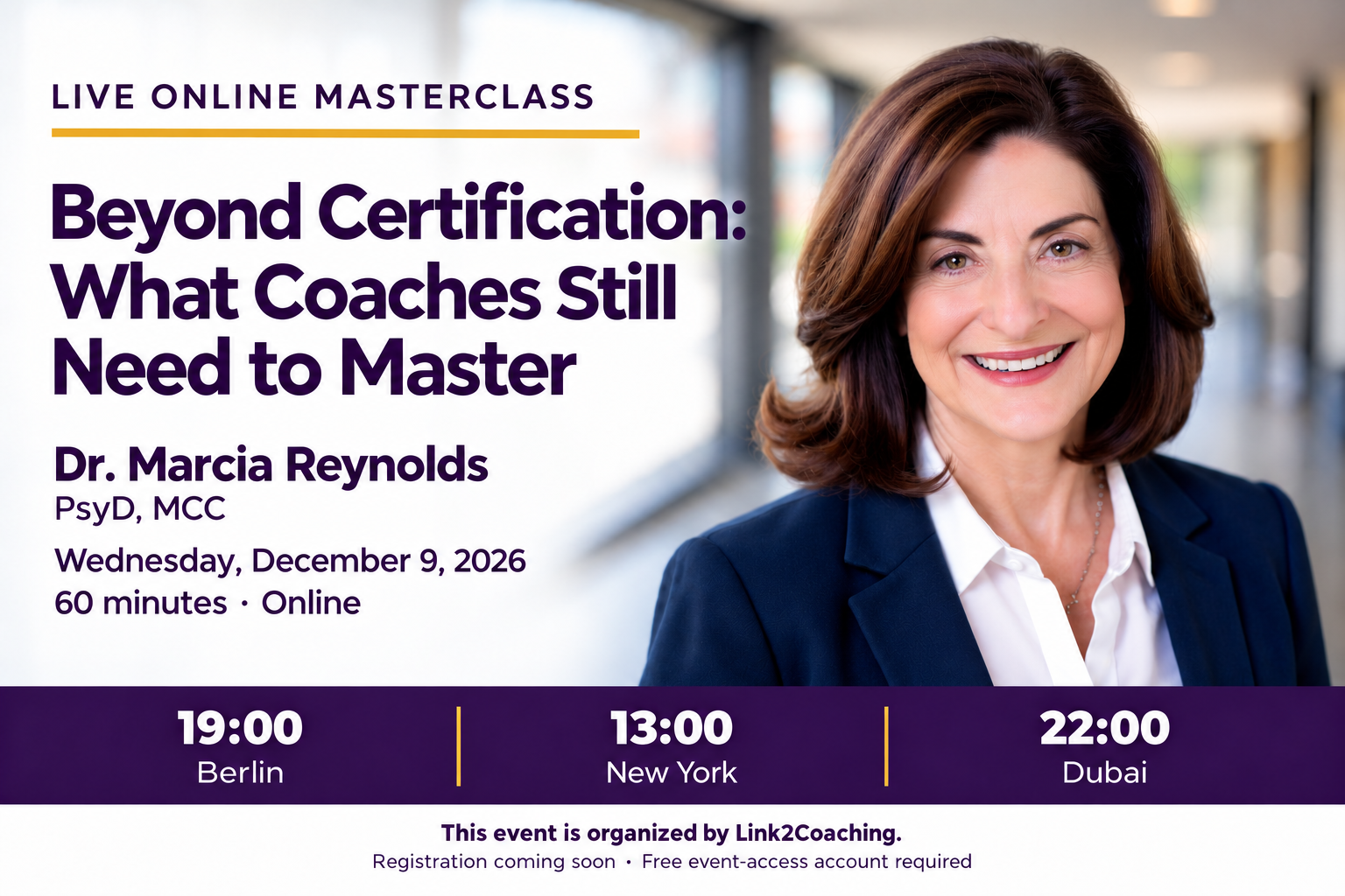 Beyond Certification: What Coaches Still Need to Master. Dr. Marcia Reynolds, PsyD, MCC. Wednesday, December 9, 2026. 60 minutes online. 19:00 Berlin; 13:00 New York; 22:00 Dubai. This event is organized by Link2Coaching. Registration coming soon.